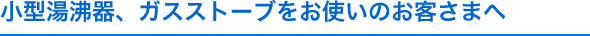 小型湯沸器、ガスストーブをお使いのお客さまへ